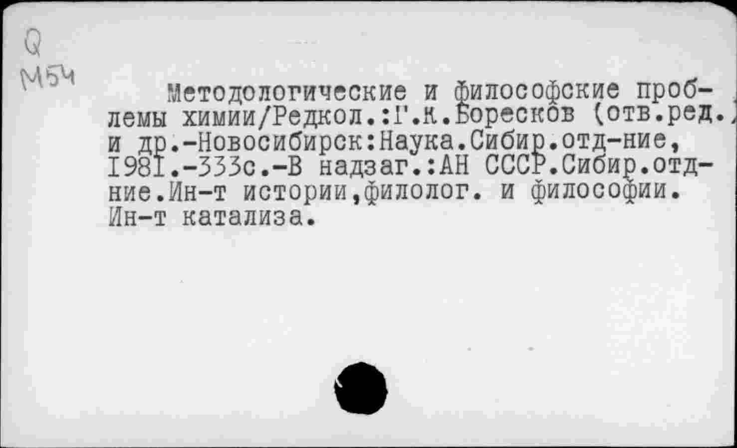 ﻿Методологические и философские проблемы химии/Редкол.:Г.к.Боресков (отв.ред. и др.-Новосибирск:Наука.Сибир.отд-ние, 1981.-333с.-В надзаг.:АН СССР.Сибир.отд-ние.Йн-т истории,филолог, и философии. Ин-т катализа.